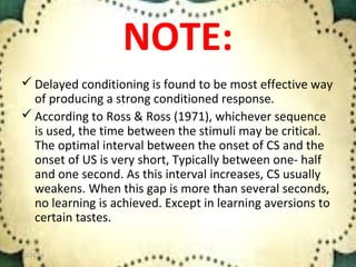 NOTE:
 Delayed conditioning is found to be most effective way
of producing a strong conditioned response.
 According to Ross & Ross (1971), whichever sequence
is used, the time between the stimuli may be critical.
The optimal interval between the onset of CS and the
onset of US is very short, Typically between one- half
and one second. As this interval increases, CS usually
weakens. When this gap is more than several seconds,
no learning is achieved. Except in learning aversions to
certain tastes.
12/21/16 15
 