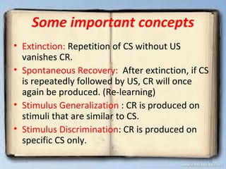 Some important concepts
• Extinction: Repetition of CS without US
vanishes CR.
• Spontaneous Recovery: After extinction, if CS
is repeatedly followed by US, CR will once
again be produced. (Re-learning)
• Stimulus Generalization : CR is produced on
stimuli that are similar to CS.
• Stimulus Discrimination: CR is produced on
specific CS only.
12/21/16 18
 