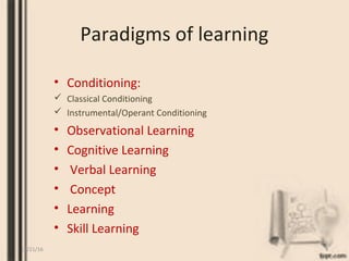 Paradigms of learning
• Conditioning:
 Classical Conditioning
 Instrumental/Operant Conditioning
• Observational Learning
• Cognitive Learning
• Verbal Learning
• Concept
• Learning
• Skill Learning
12/21/16 4
 