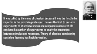 It was called by the name of classical because it was the first to be
reported in the psychological report. He was the first to perform
experiments to study how stimuli and responses associated. He
conducted a number of experiments to study the connection
between stimulus and responses. Theory of classical conditioning
considers learning has habit formation.
 