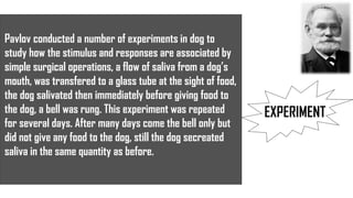EXPERIMENT
Pavlov conducted a number of experiments in dog to
study how the stimulus and responses are associated by
simple surgical operations, a flow of saliva from a dog’s
mouth, was transfered to a glass tube at the sight of food,
the dog salivated then immediately before giving food to
the dog, a bell was rung. This experiment was repeated
for several days. After many days come the bell only but
did not give any food to the dog, still the dog secreated
saliva in the same quantity as before.
 