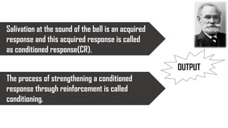 Salivation at the sound of the bell is an acquired
response and this acquired response is called
as conditioned response(CR).
The process of strengthening a conditioned
response through reinforcement is called
conditioning.
OUTPUT
 