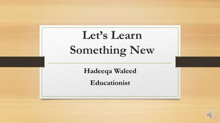 Let’s Learn
Something New
Hadeeqa Waleed
Educationist
 
