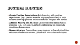o Create Positive Associations: Pair learning with positive
experiences (e.g., praise, rewards, engaging activities) to help
students develop positive attitudes towards subjects and school.
o Address Anxiety and Phobias: Understand that some student
anxieties (e.g., test anxiety, school phobia) may be classically
conditioned responses.
o Desensitization: Gradually expose students to feared stimuli in a
safe, controlled environment, paired with relaxation techniques.
 