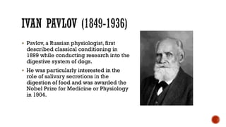  Pavlov, a Russian physiologist, first
described classical conditioning in
1899 while conducting research into the
digestive system of dogs.
 He was particularly interested in the
role of salivary secretions in the
digestion of food and was awarded the
Nobel Prize for Medicine or Physiology
in 1904.
 