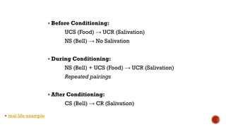 ▪ Before Conditioning:
UCS (Food) → UCR (Salivation)
NS (Bell) → No Salivation
▪ During Conditioning:
NS (Bell) + UCS (Food) → UCR (Salivation)
Repeated pairings
▪ After Conditioning:
CS (Bell) → CR (Salivation)
▪ real life example
 