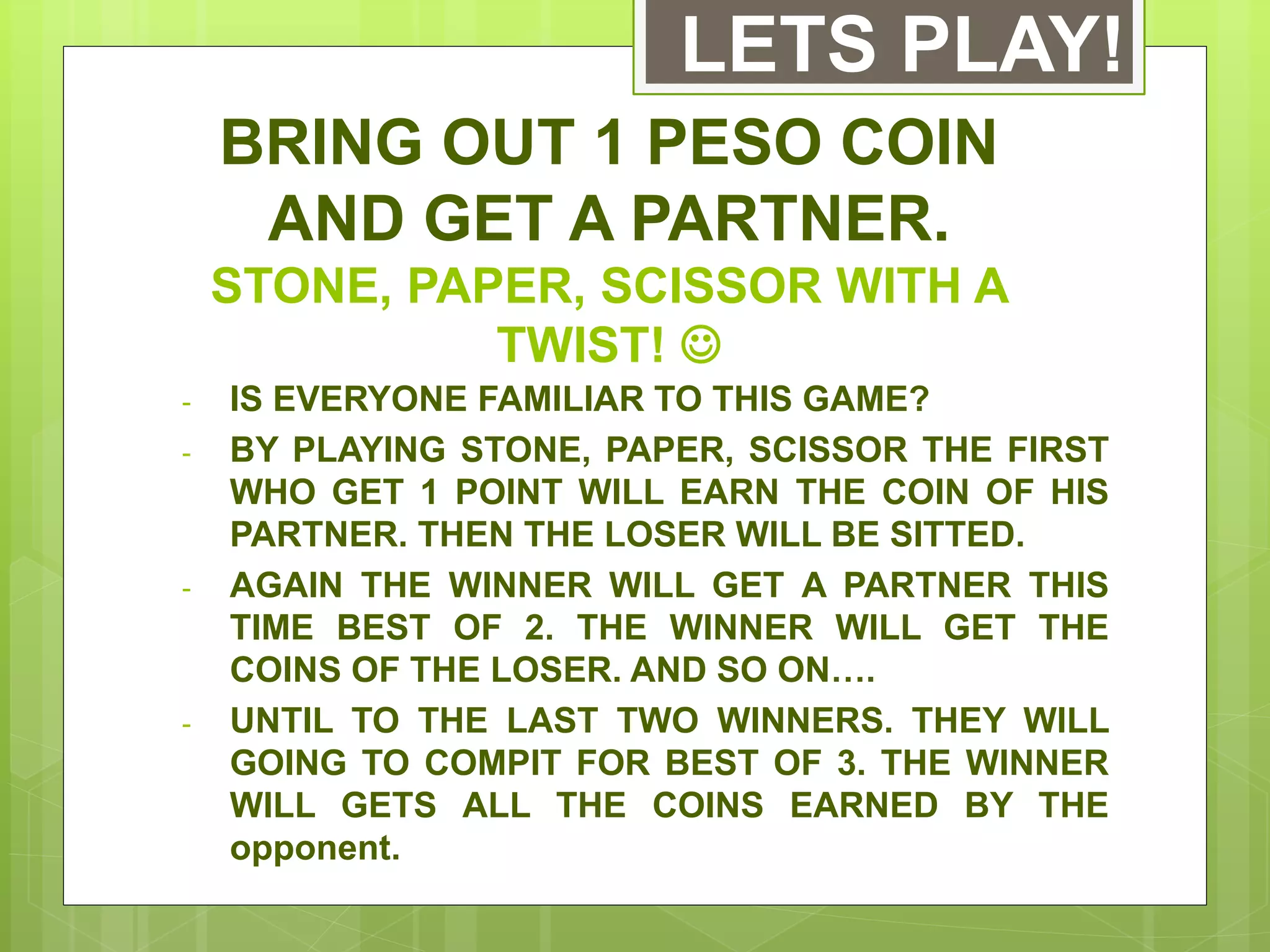 BRING OUT 1 PESO COIN
AND GET A PARTNER.
STONE, PAPER, SCISSOR WITH A
TWIST! 
- IS EVERYONE FAMILIAR TO THIS GAME?
- BY PLAYING STONE, PAPER, SCISSOR THE FIRST
WHO GET 1 POINT WILL EARN THE COIN OF HIS
PARTNER. THEN THE LOSER WILL BE SITTED.
- AGAIN THE WINNER WILL GET A PARTNER THIS
TIME BEST OF 2. THE WINNER WILL GET THE
COINS OF THE LOSER. AND SO ON….
- UNTIL TO THE LAST TWO WINNERS. THEY WILL
GOING TO COMPIT FOR BEST OF 3. THE WINNER
WILL GETS ALL THE COINS EARNED BY THE
opponent.
LETS PLAY!
 