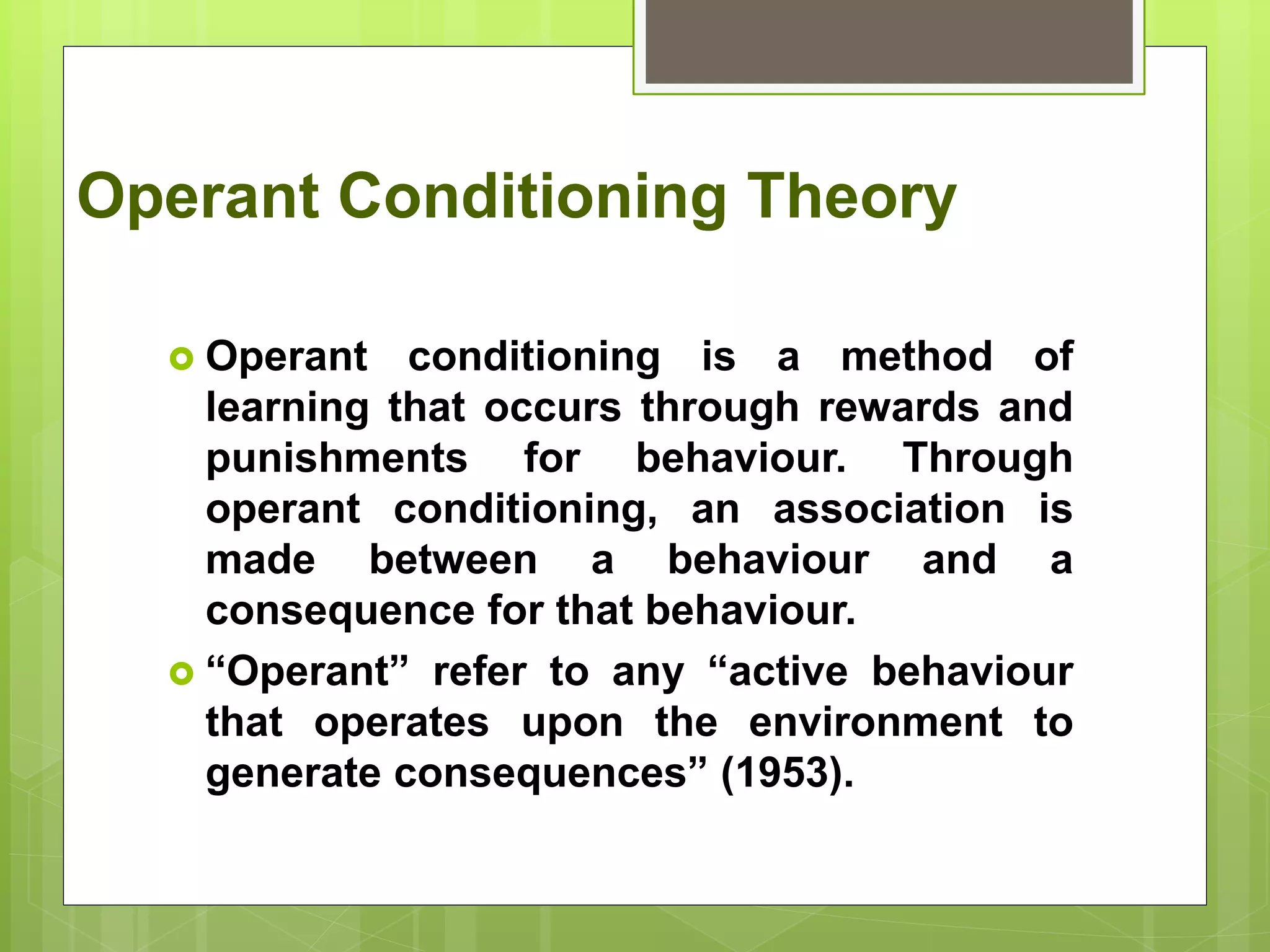 Operant Conditioning Theory
 Operant conditioning is a method of
learning that occurs through rewards and
punishments for behaviour. Through
operant conditioning, an association is
made between a behaviour and a
consequence for that behaviour.
 “Operant” refer to any “active behaviour
that operates upon the environment to
generate consequences” (1953).
 