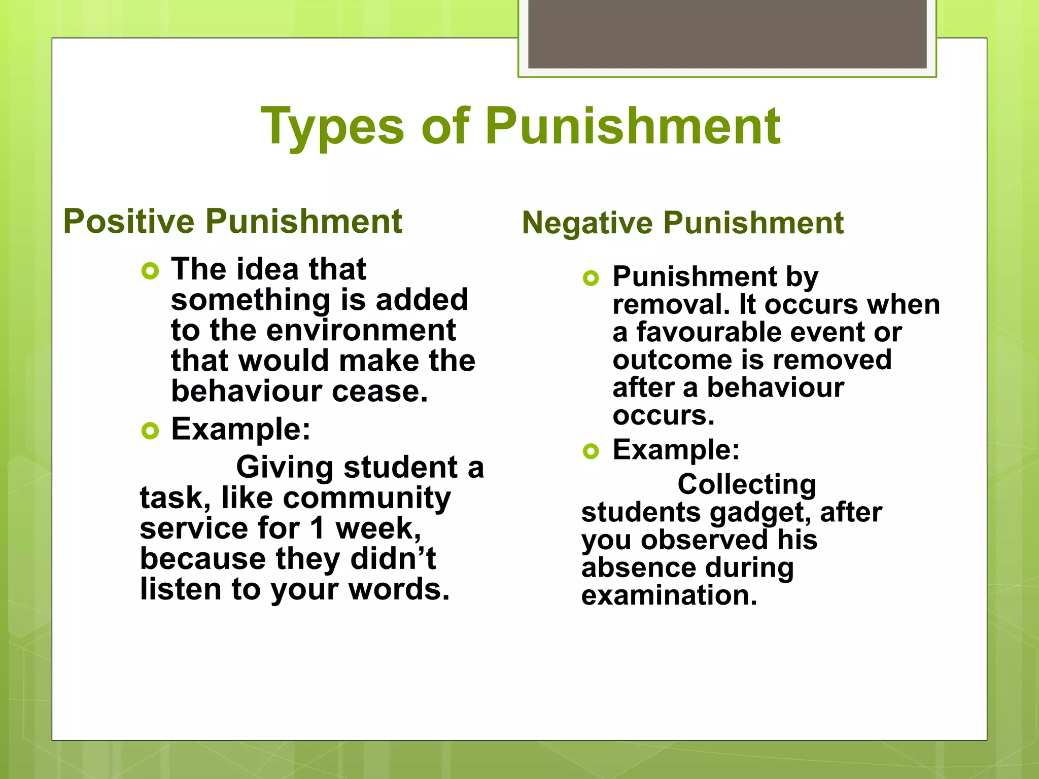  Punishment by
removal. It occurs when
a favourable event or
outcome is removed
after a behaviour
occurs.
 Example:
Collecting
students gadget, after
you observed his
absence during
examination.
Types of Punishment
Positive Punishment
 The idea that
something is added
to the environment
that would make the
behaviour cease.
 Example:
Giving student a
task, like community
service for 1 week,
because they didn’t
listen to your words.
Negative Punishment
 