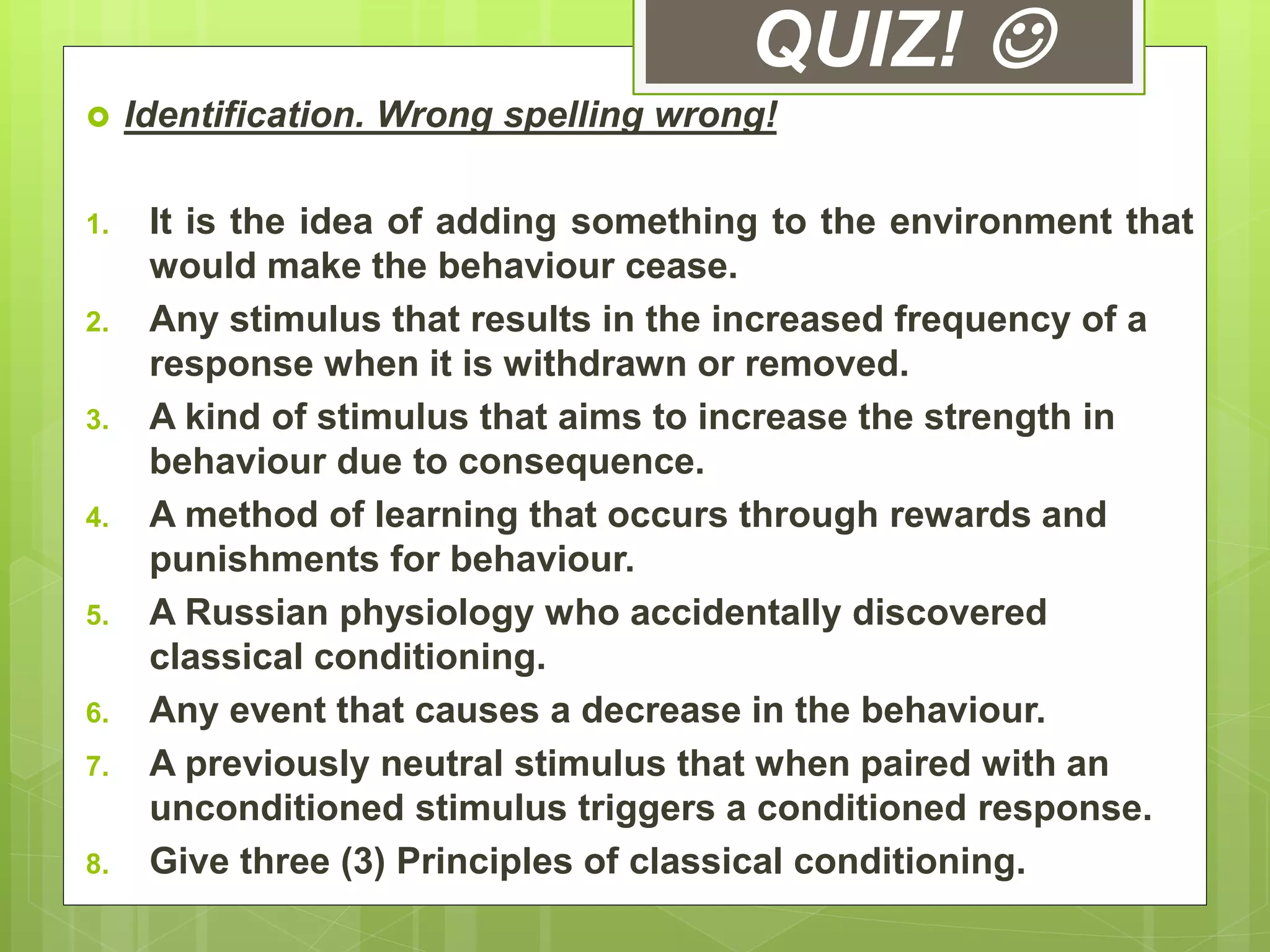 QUIZ! 
 Identification. Wrong spelling wrong!
1. It is the idea of adding something to the environment that
would make the behaviour cease.
2. Any stimulus that results in the increased frequency of a
response when it is withdrawn or removed.
3. A kind of stimulus that aims to increase the strength in
behaviour due to consequence.
4. A method of learning that occurs through rewards and
punishments for behaviour.
5. A Russian physiology who accidentally discovered
classical conditioning.
6. Any event that causes a decrease in the behaviour.
7. A previously neutral stimulus that when paired with an
unconditioned stimulus triggers a conditioned response.
8. Give three (3) Principles of classical conditioning.
 