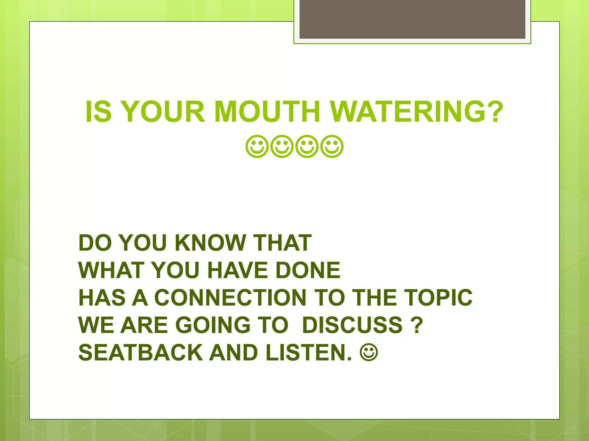 IS YOUR MOUTH WATERING?

DO YOU KNOW THAT
WHAT YOU HAVE DONE
HAS A CONNECTION TO THE TOPIC
WE ARE GOING TO DISCUSS ?
SEATBACK AND LISTEN. 
 
