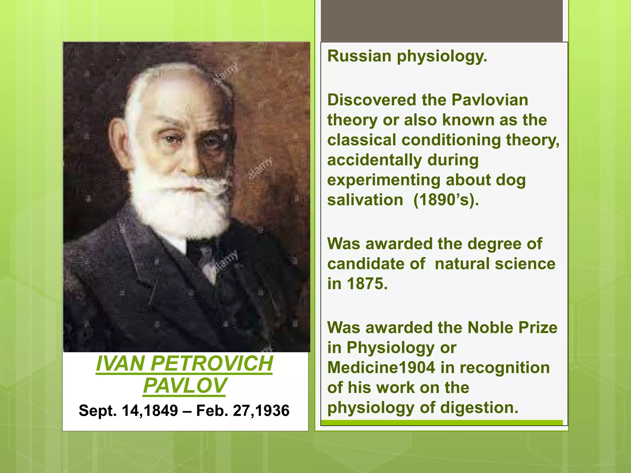 IVAN PETROVICH
PAVLOV
Sept. 14,1849 – Feb. 27,1936
Russian physiology.
Discovered the Pavlovian
theory or also known as the
classical conditioning theory,
accidentally during
experimenting about dog
salivation (1890’s).
Was awarded the degree of
candidate of natural science
in 1875.
Was awarded the Noble Prize
in Physiology or
Medicine1904 in recognition
of his work on the
physiology of digestion.
 