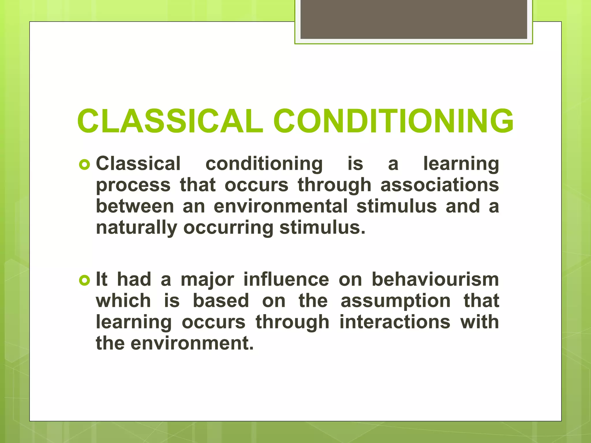  Classical conditioning is a learning
process that occurs through associations
between an environmental stimulus and a
naturally occurring stimulus.
 It had a major influence on behaviourism
which is based on the assumption that
learning occurs through interactions with
the environment.
CLASSICAL CONDITIONING
 