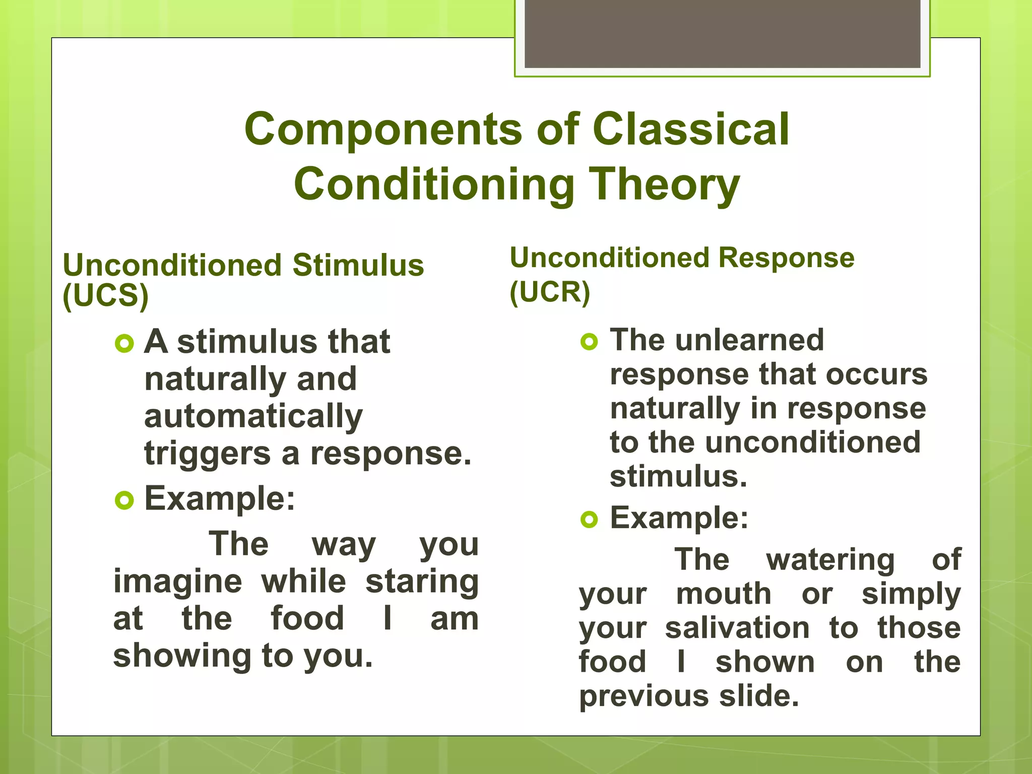 Components of Classical
Conditioning Theory
Unconditioned Stimulus
(UCS)
 A stimulus that
naturally and
automatically
triggers a response.
 Example:
The way you
imagine while staring
at the food I am
showing to you.
Unconditioned Response
(UCR)
 The unlearned
response that occurs
naturally in response
to the unconditioned
stimulus.
 Example:
The watering of
your mouth or simply
your salivation to those
food I shown on the
previous slide.
 