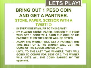 BRING OUT 1 PESO COIN
AND GET A PARTNER.
STONE, PAPER, SCISSOR WITH A
TWIST! 
- IS EVERYONE FAMILIAR TO THIS GAME?
- BY PLAYING STONE, PAPER, SCISSOR THE FIRST
WHO GET 1 POINT WILL EARN THE COIN OF HIS
PARTNER. THEN THE LOSER WILL BE SITTED.
- AGAIN THE WINNER WILL GET A PARTNER THIS
TIME BEST OF 2. THE WINNER WILL GET THE
COINS OF THE LOSER. AND SO ON….
- UNTIL TO THE LAST TWO WINNERS. THEY WILL
GOING TO COMPIT FOR BEST OF 3. THE WINNER
WILL GETS ALL THE COINS EARNED BY THE
opponent.
LETS PLAY!
 