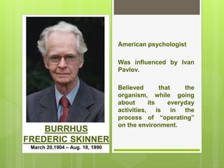 BURRHUS
FREDERIC SKINNER
March 20,1904 – Aug. 18, 1990
American psychologist
Was influenced by Ivan
Pavlov.
Believed that the
organism, while going
about its everyday
activities, is in the
process of “operating”
on the environment.
 