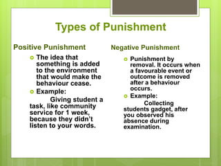  Punishment by
removal. It occurs when
a favourable event or
outcome is removed
after a behaviour
occurs.
 Example:
Collecting
students gadget, after
you observed his
absence during
examination.
Types of Punishment
Positive Punishment
 The idea that
something is added
to the environment
that would make the
behaviour cease.
 Example:
Giving student a
task, like community
service for 1 week,
because they didn’t
listen to your words.
Negative Punishment
 