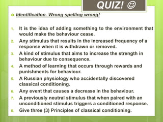 QUIZ! 
 Identification. Wrong spelling wrong!
1. It is the idea of adding something to the environment that
would make the behaviour cease.
2. Any stimulus that results in the increased frequency of a
response when it is withdrawn or removed.
3. A kind of stimulus that aims to increase the strength in
behaviour due to consequence.
4. A method of learning that occurs through rewards and
punishments for behaviour.
5. A Russian physiology who accidentally discovered
classical conditioning.
6. Any event that causes a decrease in the behaviour.
7. A previously neutral stimulus that when paired with an
unconditioned stimulus triggers a conditioned response.
8. Give three (3) Principles of classical conditioning.
 