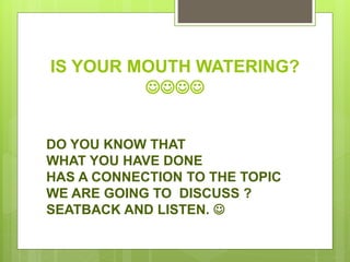 IS YOUR MOUTH WATERING?

DO YOU KNOW THAT
WHAT YOU HAVE DONE
HAS A CONNECTION TO THE TOPIC
WE ARE GOING TO DISCUSS ?
SEATBACK AND LISTEN. 
 