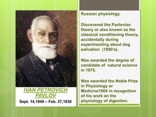 IVAN PETROVICH
PAVLOV
Sept. 14,1849 – Feb. 27,1936
Russian physiology.
Discovered the Pavlovian
theory or also known as the
classical conditioning theory,
accidentally during
experimenting about dog
salivation (1890’s).
Was awarded the degree of
candidate of natural science
in 1875.
Was awarded the Noble Prize
in Physiology or
Medicine1904 in recognition
of his work on the
physiology of digestion.
 