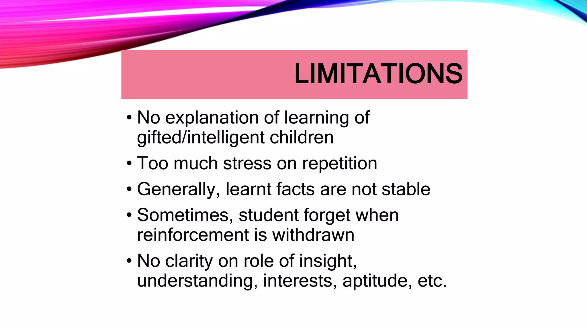LIMITATIONS
• No explanation of learning of
gifted/intelligent children
• Too much stress on repetition
• Generally, learnt facts are not stable
• Sometimes, student forget when
reinforcement is withdrawn
• No clarity on role of insight,
understanding, interests, aptitude, etc.
 