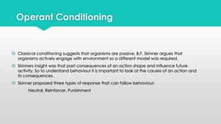 Operant Conditioning 
 Classical conditioning suggests that organisms are passive, B.F. Skinner argues that 
organisms actively engage with environment so a different model was required. 
 Skinners insight was that past consequences of an action shape and influence future 
activity. So to understand behaviour it is important to look at the causes of an action and 
its consequences. 
 Skinner proposed three types of response that can follow behaviour; 
Neutral, Reinforcer, Punishment 
 