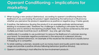 Operant Conditioning – implications for 
marketing 
 When buying a new product (behaviour), according to operant conditioning theory the 
likelihood of you purchasing the product again (repeating the behaviour) is influence by 
whether you perceive the product/ experience as positive or negative (e.g. it tastes good). 
 If positive, the behaviour (buying the product) is an example positively reinforcement, 
leading to increased sales. Therefore the challenge in marketing is stimulate the initial 
behaviour and to reinforce the learning (multiple trials). This could be achieved by first and 
multiple purchase incentives (such as BOGOF – buy one, get one free). 
 Additionally it is possible to use punishment to reduce the likelihood of customers leaving 
your brand. For example negative punishment is the removal of a pleasant stimulus 
following undesired behaviour. An example of this would be the removal of a loyalty bonus 
if shopping at a competitor. 
 To retain existing customers, rewards such as money back and loyalty points help reinforce 
usage and provide a positive stimulus following behaviour (positive stimulus). 
 Operant conditioning is most effective for low-involvement products . 
