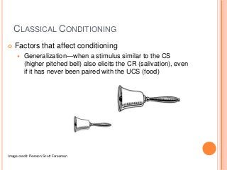 CLASSICAL CONDITIONING
   Factors that affect conditioning
        Generalization—when a stimulus similar to the CS
         (higher pitched bell) also elicits the CR (salivation), even
         if it has never been paired with the UCS (food)




Image credit: Pearson Scott Foresman
 