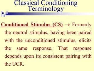 Classical Conditioning
Terminology
Conditioned Stimulus (CS)  Formerly
the neutral stimulus, having been paired
with the unconditioned stimulus, elicits
the same response. That response
depends upon its consistent pairing with
the UCR.
 
