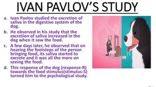 IVAN PAVLOV’S STUDY
a. Ivan Pavlov studied the excretion of
saliva in the digestive system of the
dog.
b. He observed in his study that the
excretion of saliva increased in the
dog when it saw the food.
c. A few days later, he observed that on
hearing the footsteps of the person
bringing food, its saliva started to
excrete and it was all the more on
seeing the food.
d. This response of the dog (response-R)
towards the food stimulus(stimulus-S)
turned him to the psychological study.
 