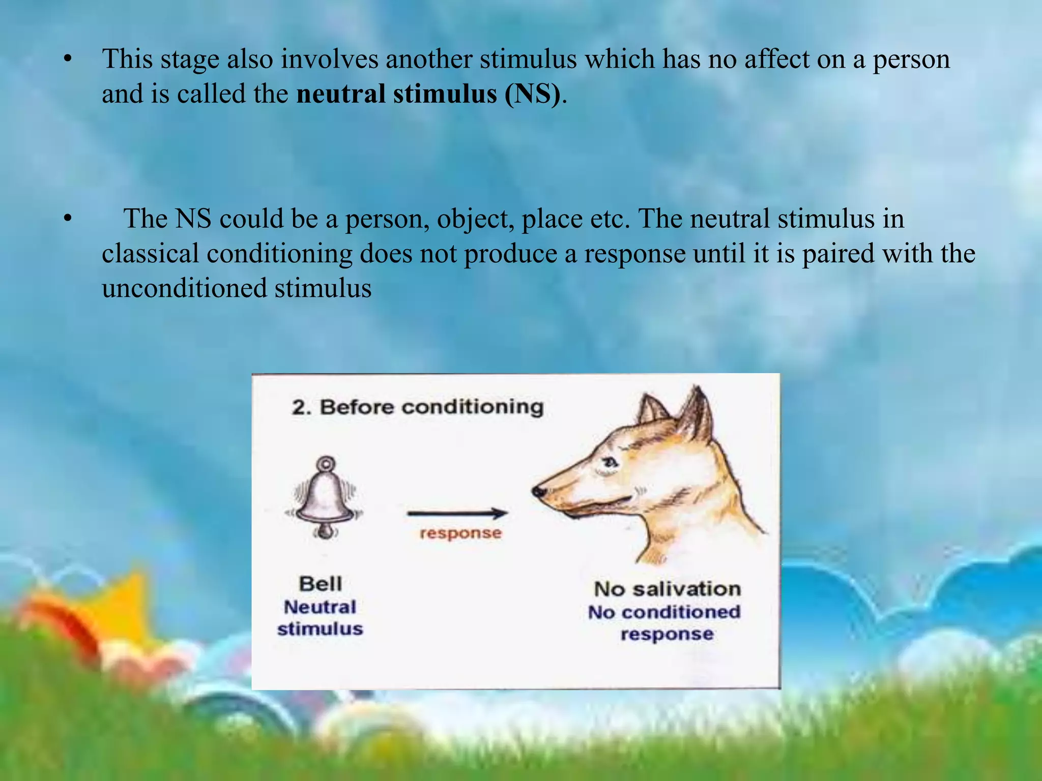 • This stage also involves another stimulus which has no affect on a person
and is called the neutral stimulus (NS).
• The NS could be a person, object, place etc. The neutral stimulus in
classical conditioning does not produce a response until it is paired with the
unconditioned stimulus
 