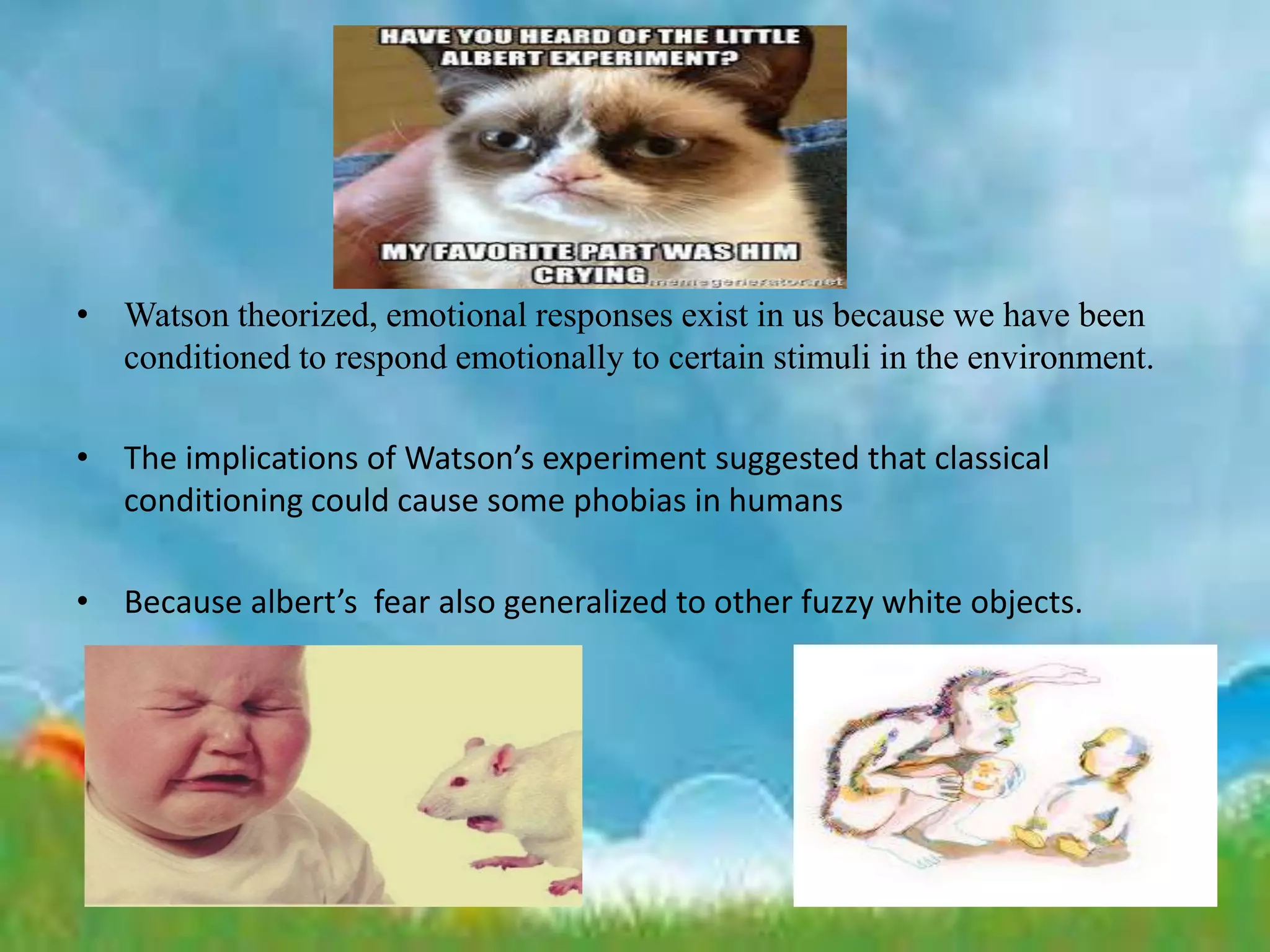 • Watson theorized, emotional responses exist in us because we have been
conditioned to respond emotionally to certain stimuli in the environment.
• The implications of Watson’s experiment suggested that classical
conditioning could cause some phobias in humans
• Because albert’s fear also generalized to other fuzzy white objects.
 