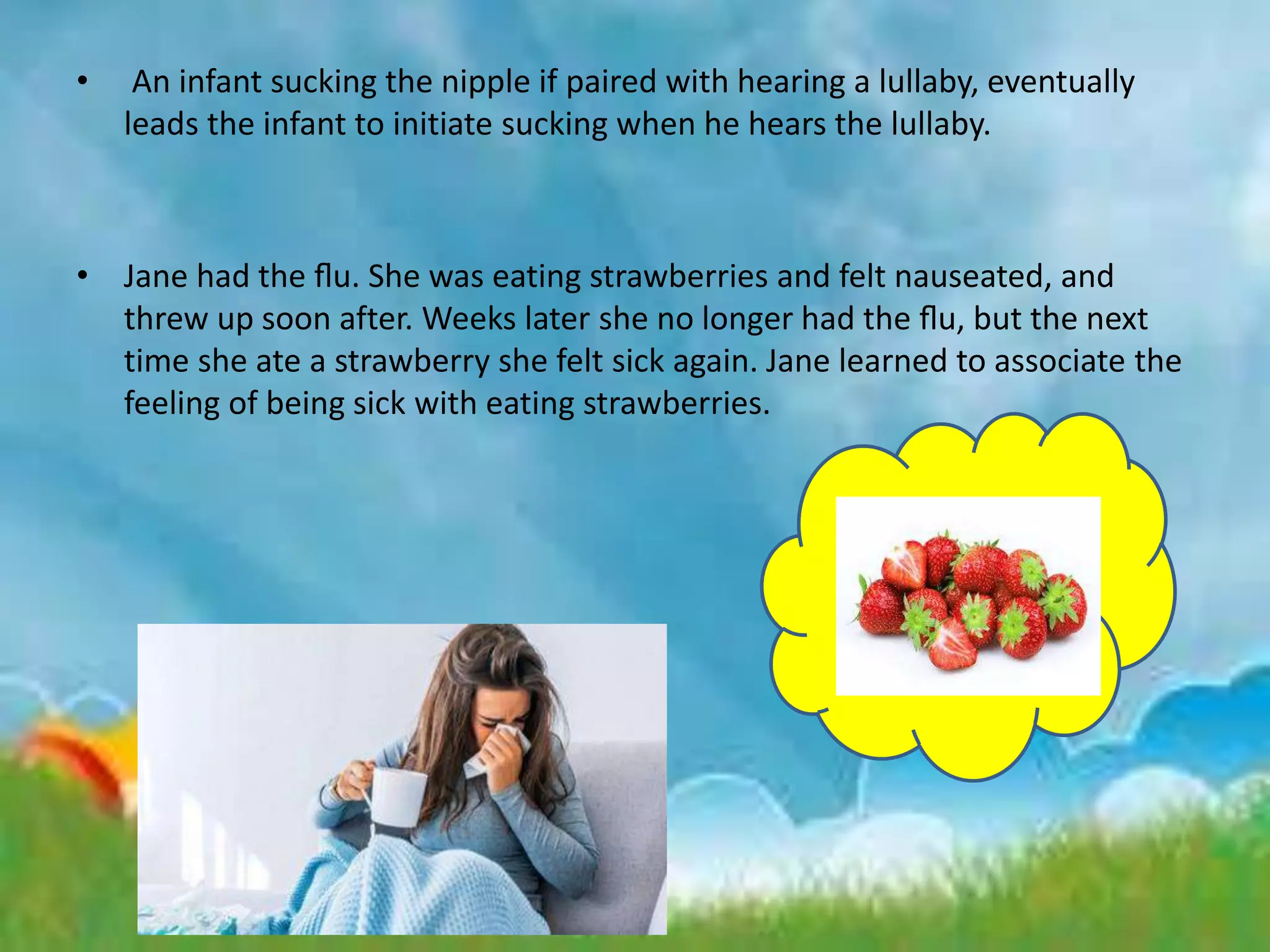 • An infant sucking the nipple if paired with hearing a lullaby, eventually
leads the infant to initiate sucking when he hears the lullaby.
• Jane had the ﬂu. She was eating strawberries and felt nauseated, and
threw up soon after. Weeks later she no longer had the ﬂu, but the next
time she ate a strawberry she felt sick again. Jane learned to associate the
feeling of being sick with eating strawberries.
 