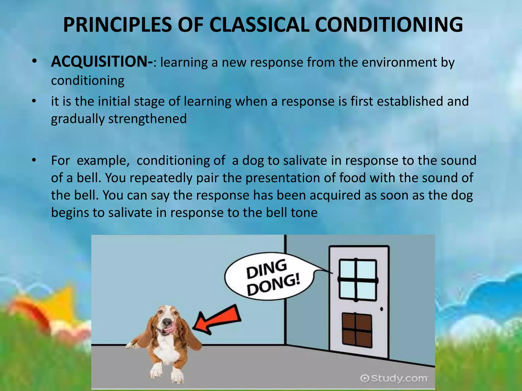PRINCIPLES OF CLASSICAL CONDITIONING
• ACQUISITION-: learning a new response from the environment by
conditioning
• it is the initial stage of learning when a response is first established and
gradually strengthened
• For example, conditioning of a dog to salivate in response to the sound
of a bell. You repeatedly pair the presentation of food with the sound of
the bell. You can say the response has been acquired as soon as the dog
begins to salivate in response to the bell tone
 