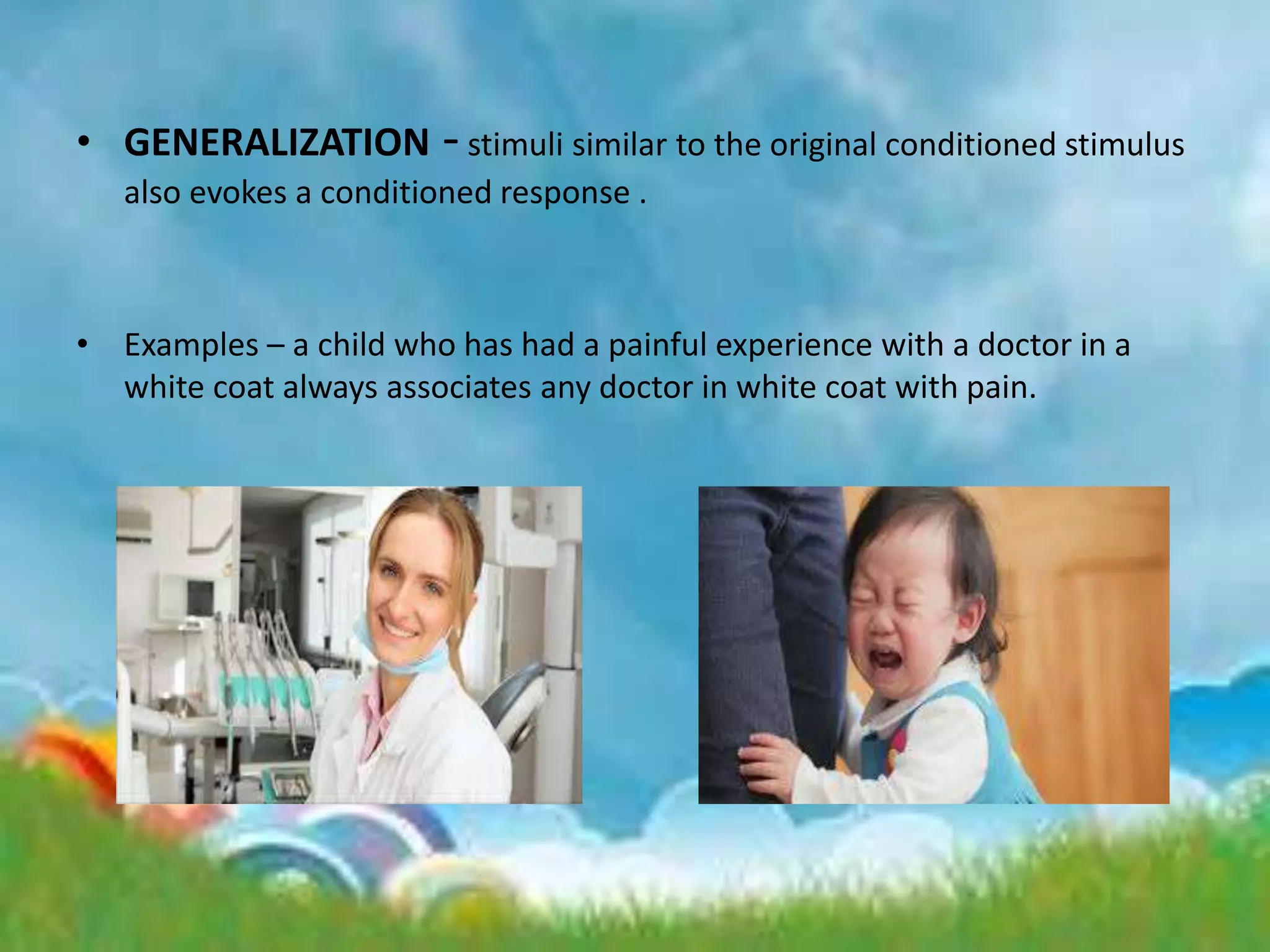 • GENERALIZATION -stimuli similar to the original conditioned stimulus
also evokes a conditioned response .
• Examples – a child who has had a painful experience with a doctor in a
white coat always associates any doctor in white coat with pain.
 