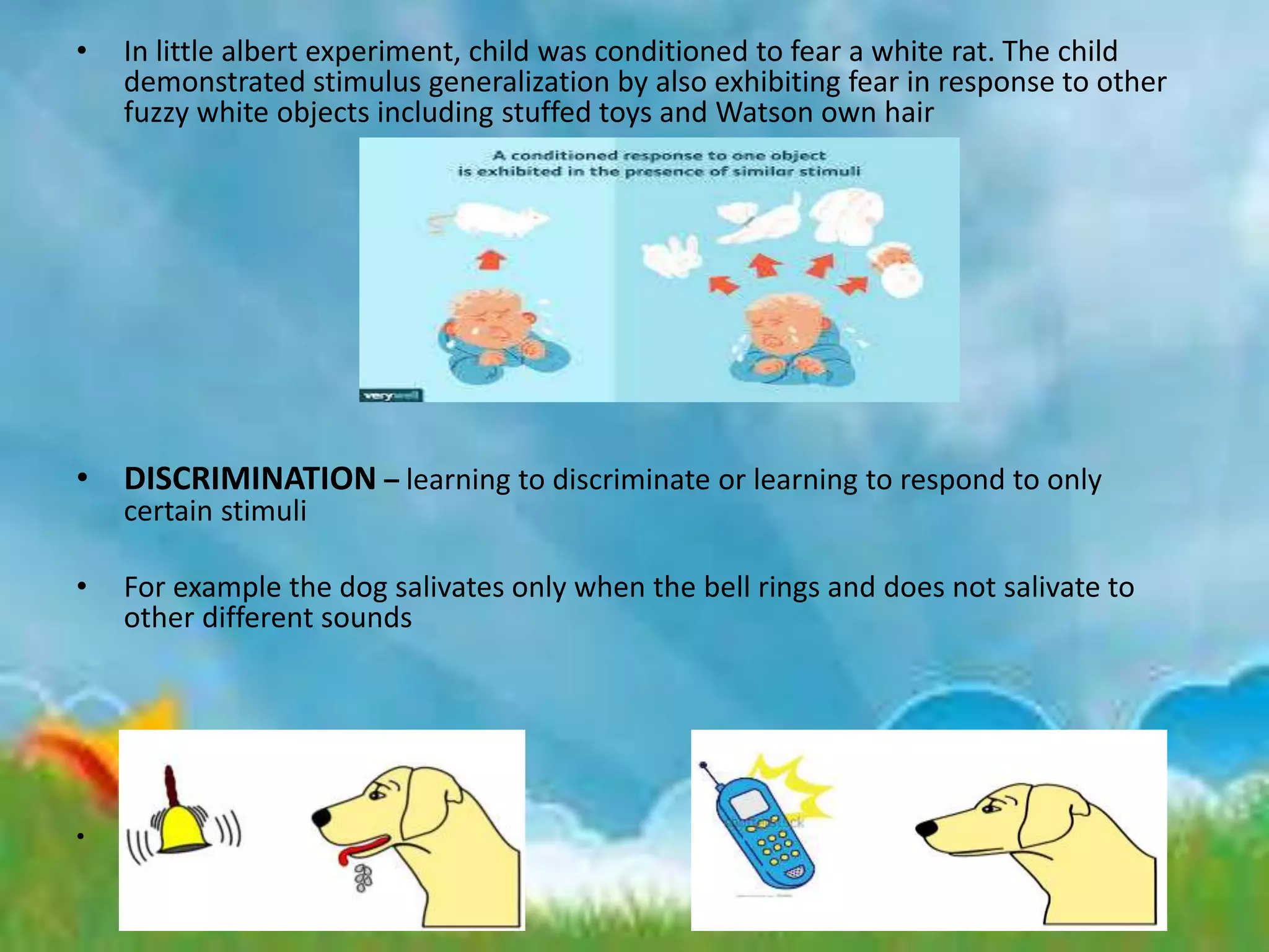 • In little albert experiment, child was conditioned to fear a white rat. The child
demonstrated stimulus generalization by also exhibiting fear in response to other
fuzzy white objects including stuffed toys and Watson own hair
• DISCRIMINATION – learning to discriminate or learning to respond to only
certain stimuli
• For example the dog salivates only when the bell rings and does not salivate to
other different sounds
• .
 