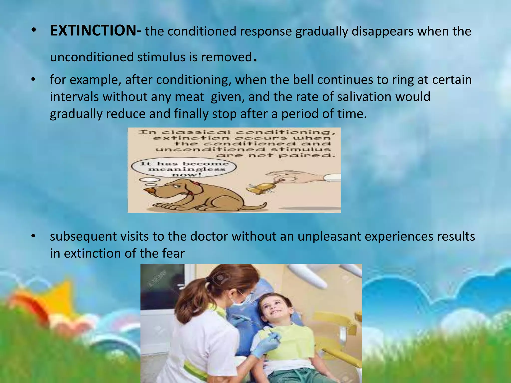 • EXTINCTION- the conditioned response gradually disappears when the
unconditioned stimulus is removed.
• for example, after conditioning, when the bell continues to ring at certain
intervals without any meat given, and the rate of salivation would
gradually reduce and finally stop after a period of time.
• subsequent visits to the doctor without an unpleasant experiences results
in extinction of the fear
 