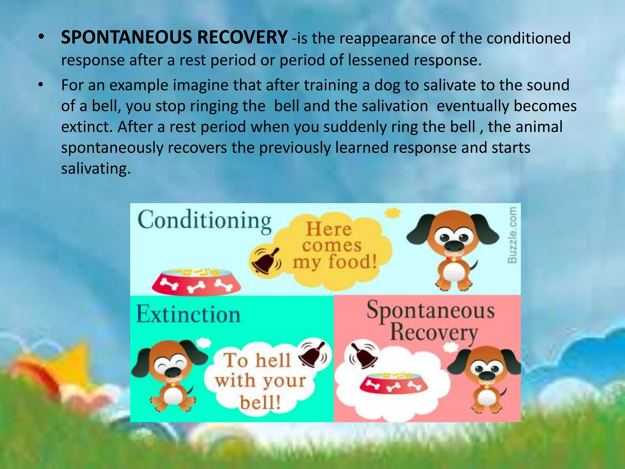 • SPONTANEOUS RECOVERY -is the reappearance of the conditioned
response after a rest period or period of lessened response.
• For an example imagine that after training a dog to salivate to the sound
of a bell, you stop ringing the bell and the salivation eventually becomes
extinct. After a rest period when you suddenly ring the bell , the animal
spontaneously recovers the previously learned response and starts
salivating.
 