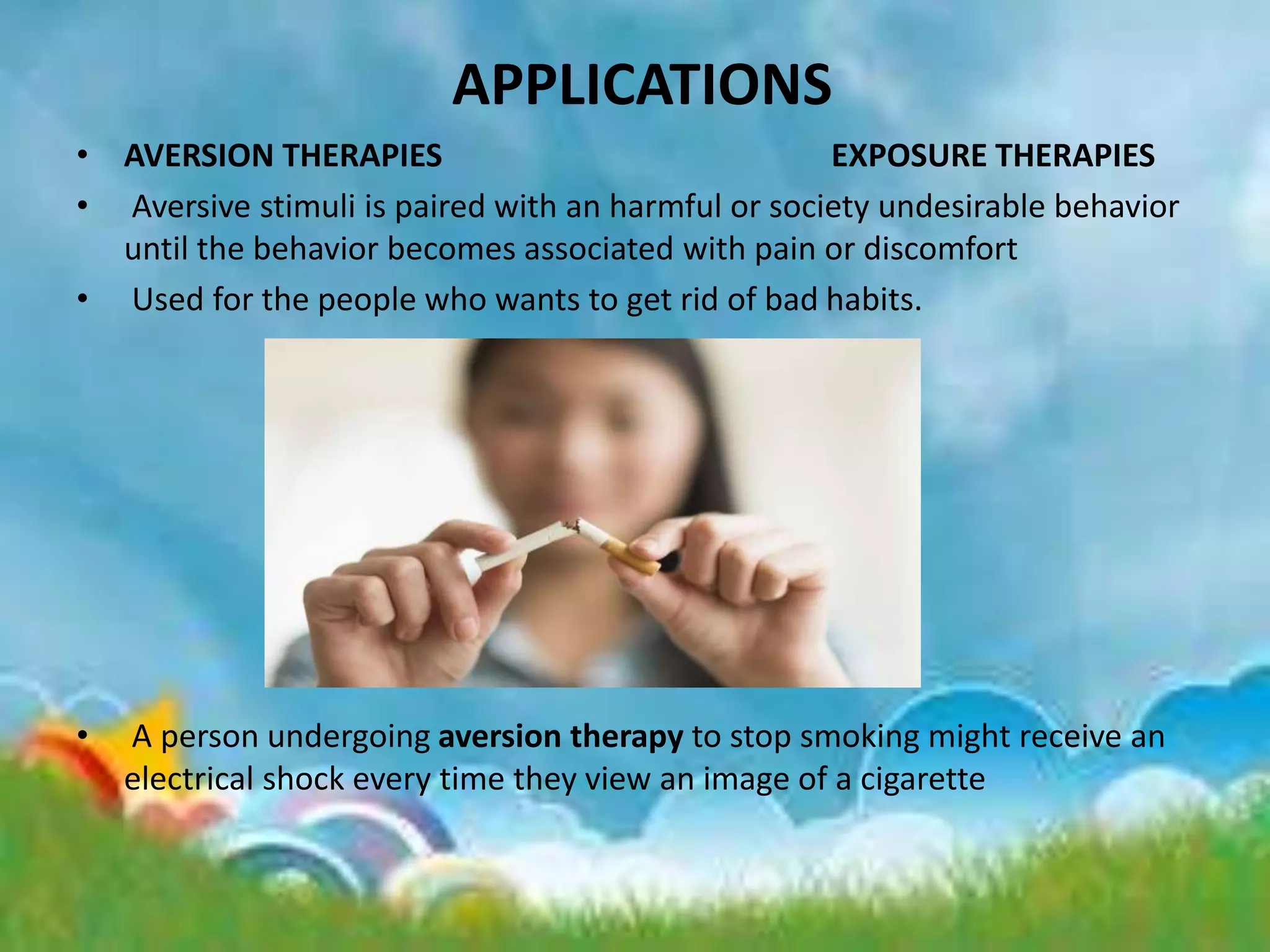 APPLICATIONS
• AVERSION THERAPIES EXPOSURE THERAPIES
• Aversive stimuli is paired with an harmful or society undesirable behavior
until the behavior becomes associated with pain or discomfort
• Used for the people who wants to get rid of bad habits.
• A person undergoing aversion therapy to stop smoking might receive an
electrical shock every time they view an image of a cigarette
 