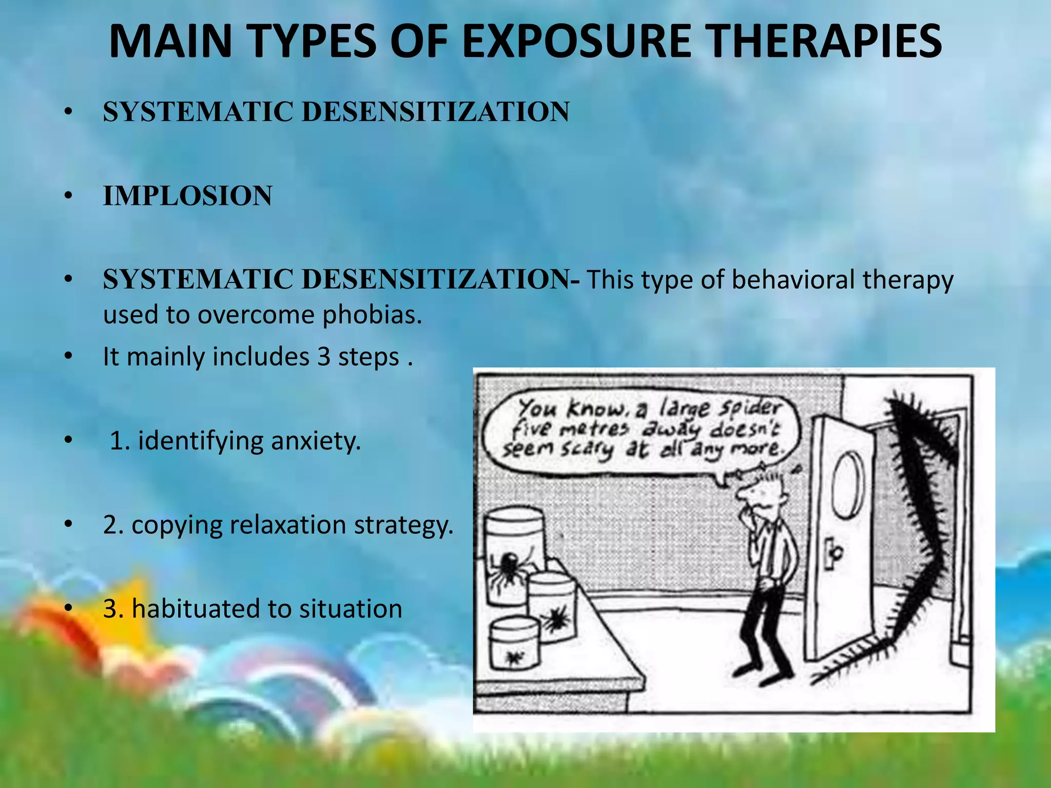 MAIN TYPES OF EXPOSURE THERAPIES
• SYSTEMATIC DESENSITIZATION
• IMPLOSION
• SYSTEMATIC DESENSITIZATION- This type of behavioral therapy
used to overcome phobias.
• It mainly includes 3 steps .
• 1. identifying anxiety.
• 2. copying relaxation strategy.
• 3. habituated to situation
 