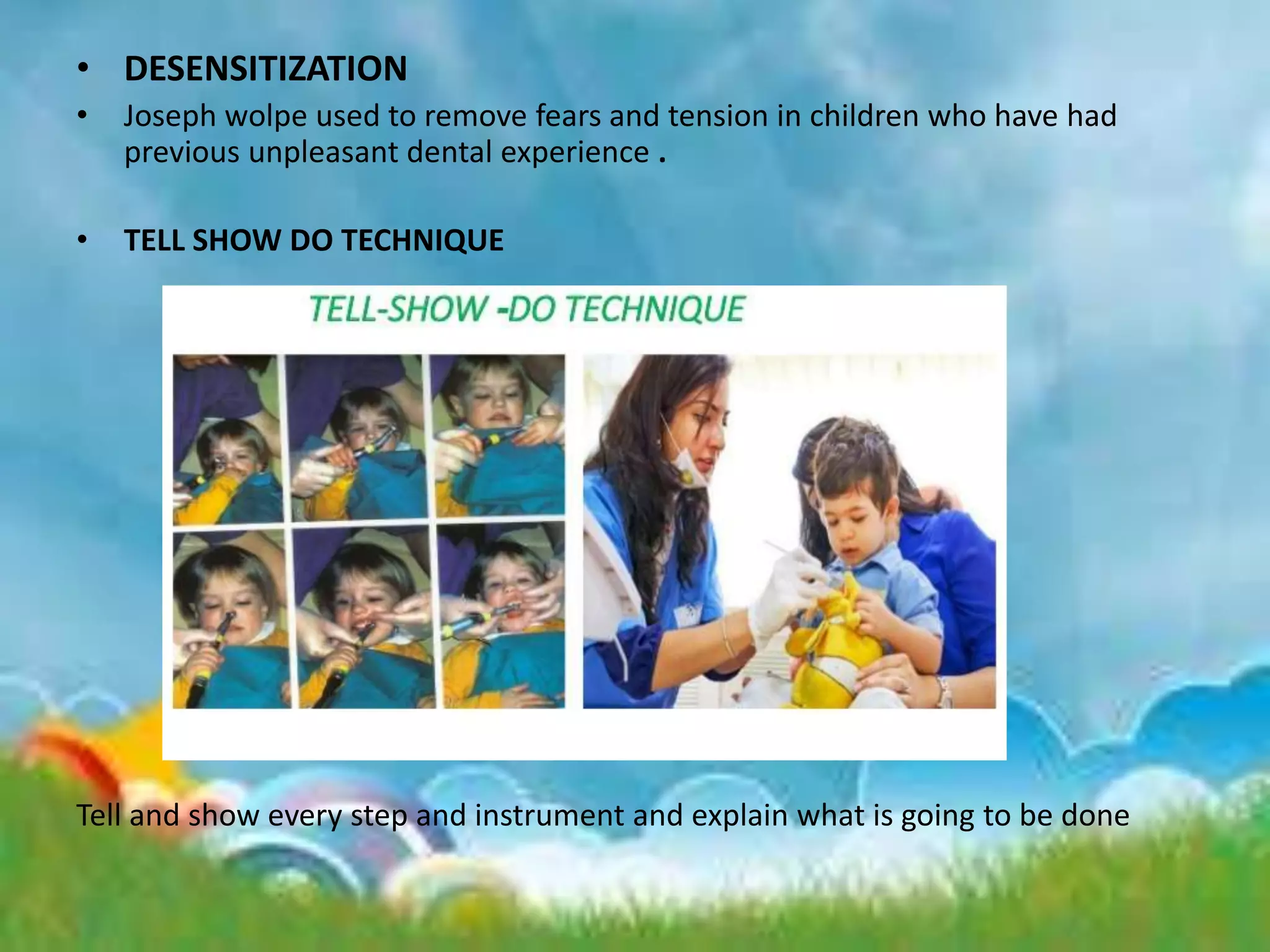 • DESENSITIZATION
• Joseph wolpe used to remove fears and tension in children who have had
previous unpleasant dental experience .
• TELL SHOW DO TECHNIQUE
Tell and show every step and instrument and explain what is going to be done
 
