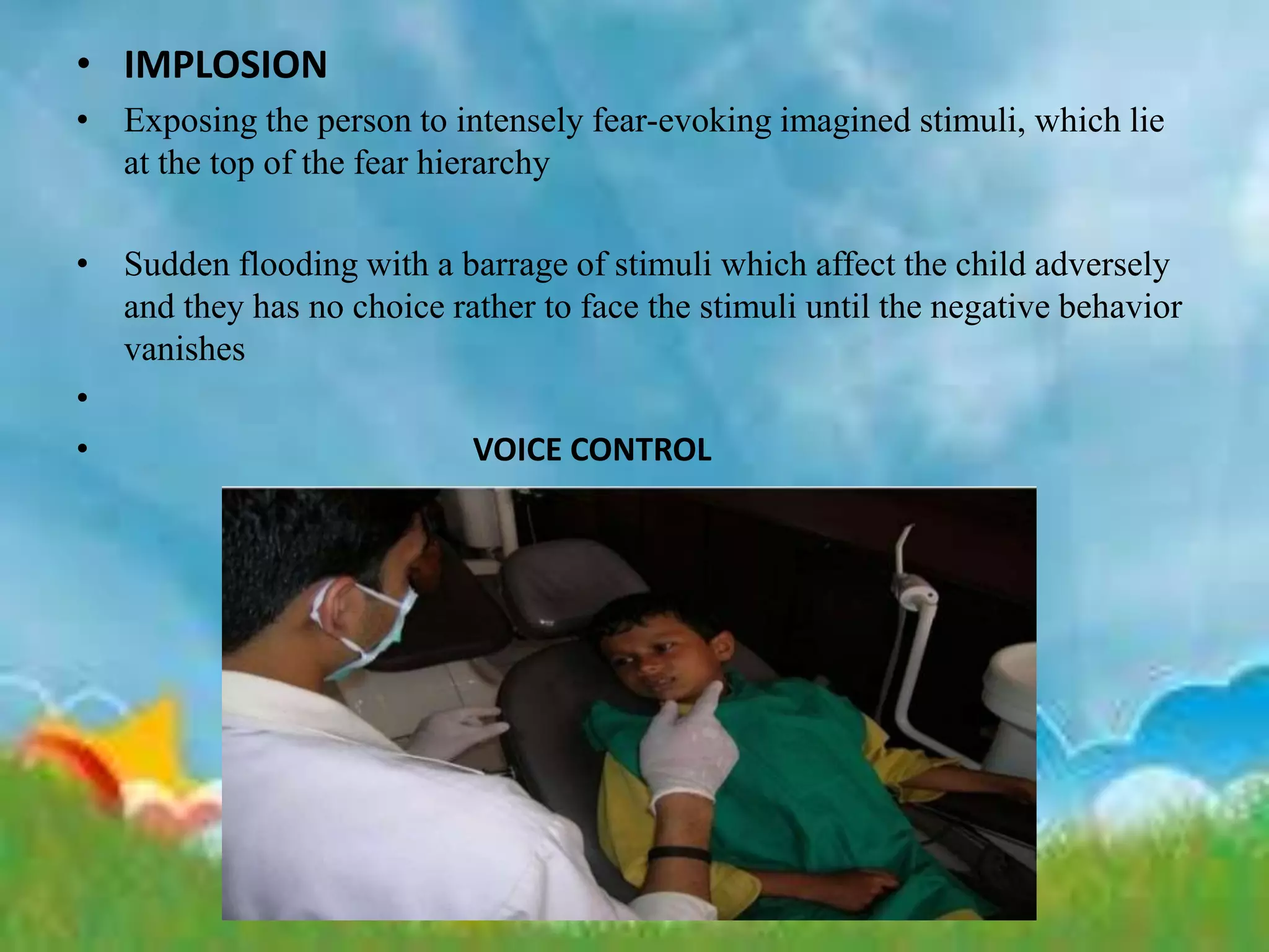 • IMPLOSION
• Exposing the person to intensely fear-evoking imagined stimuli, which lie
at the top of the fear hierarchy
• Sudden flooding with a barrage of stimuli which affect the child adversely
and they has no choice rather to face the stimuli until the negative behavior
vanishes
•
• VOICE CONTROL
 