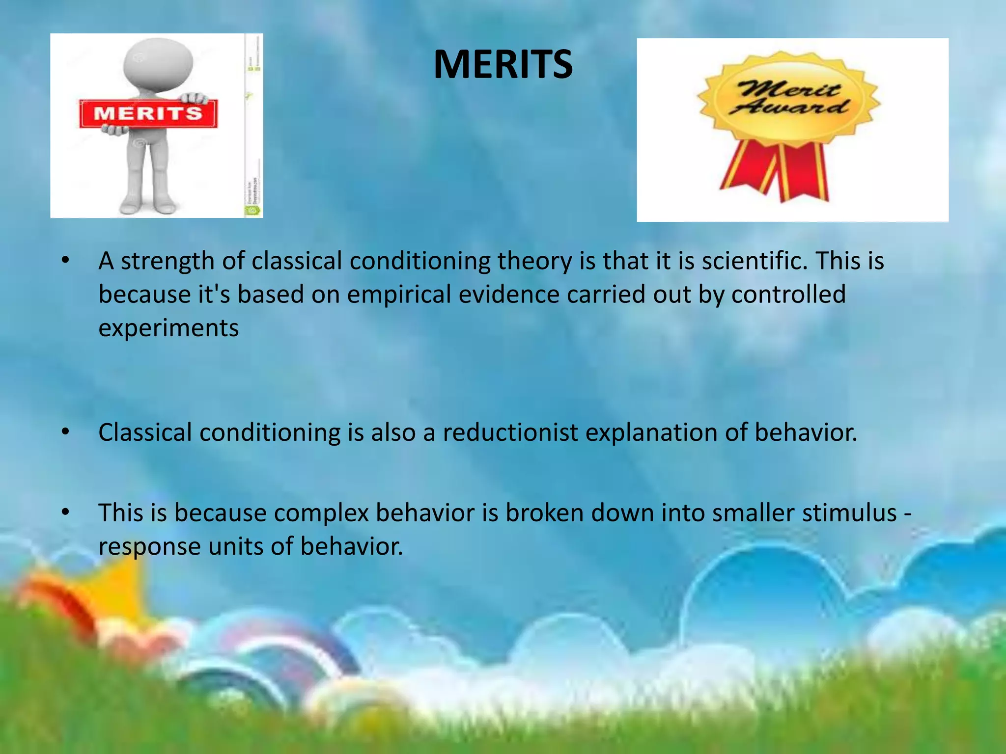 MERITS
• A strength of classical conditioning theory is that it is scientific. This is
because it's based on empirical evidence carried out by controlled
experiments
• Classical conditioning is also a reductionist explanation of behavior.
• This is because complex behavior is broken down into smaller stimulus -
response units of behavior.
 