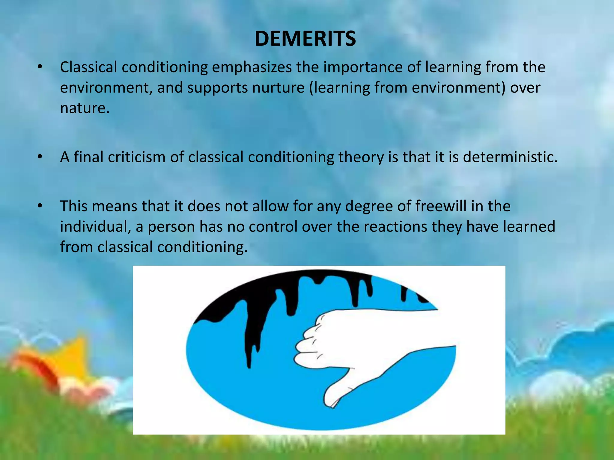 DEMERITS
• Classical conditioning emphasizes the importance of learning from the
environment, and supports nurture (learning from environment) over
nature.
• A final criticism of classical conditioning theory is that it is deterministic.
• This means that it does not allow for any degree of freewill in the
individual, a person has no control over the reactions they have learned
from classical conditioning.
 