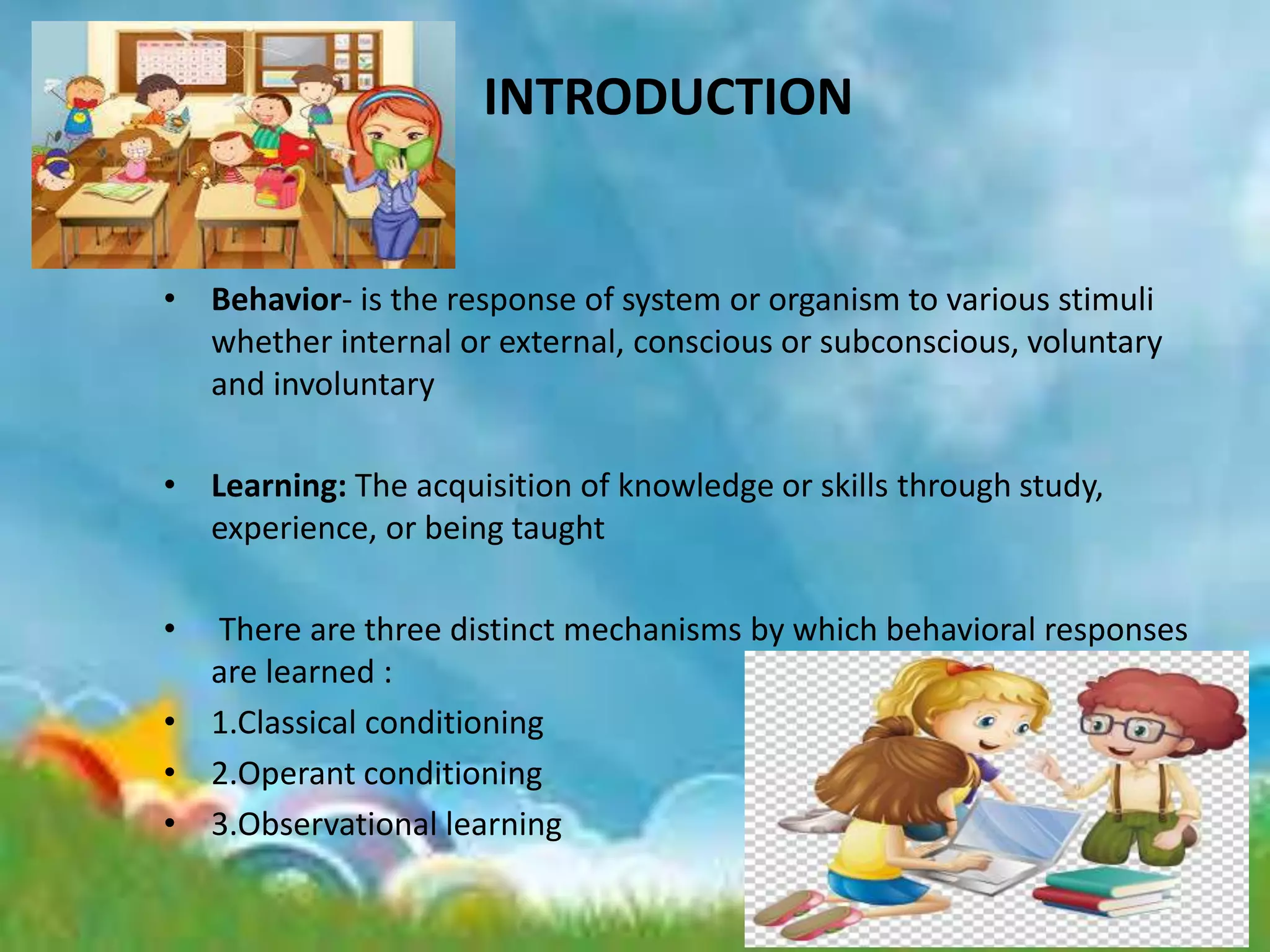 INTRODUCTION
• Behavior- is the response of system or organism to various stimuli
whether internal or external, conscious or subconscious, voluntary
and involuntary
• Learning: The acquisition of knowledge or skills through study,
experience, or being taught
• There are three distinct mechanisms by which behavioral responses
are learned :
• 1.Classical conditioning
• 2.Operant conditioning
• 3.Observational learning
 