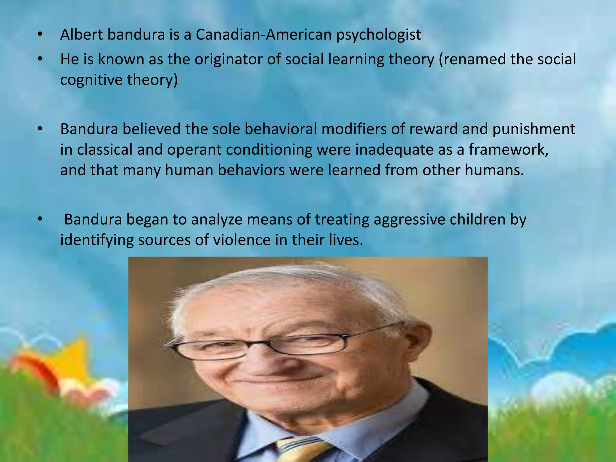 • Albert bandura is a Canadian-American psychologist
• He is known as the originator of social learning theory (renamed the social
cognitive theory)
• Bandura believed the sole behavioral modifiers of reward and punishment
in classical and operant conditioning were inadequate as a framework,
and that many human behaviors were learned from other humans.
• Bandura began to analyze means of treating aggressive children by
identifying sources of violence in their lives.
 