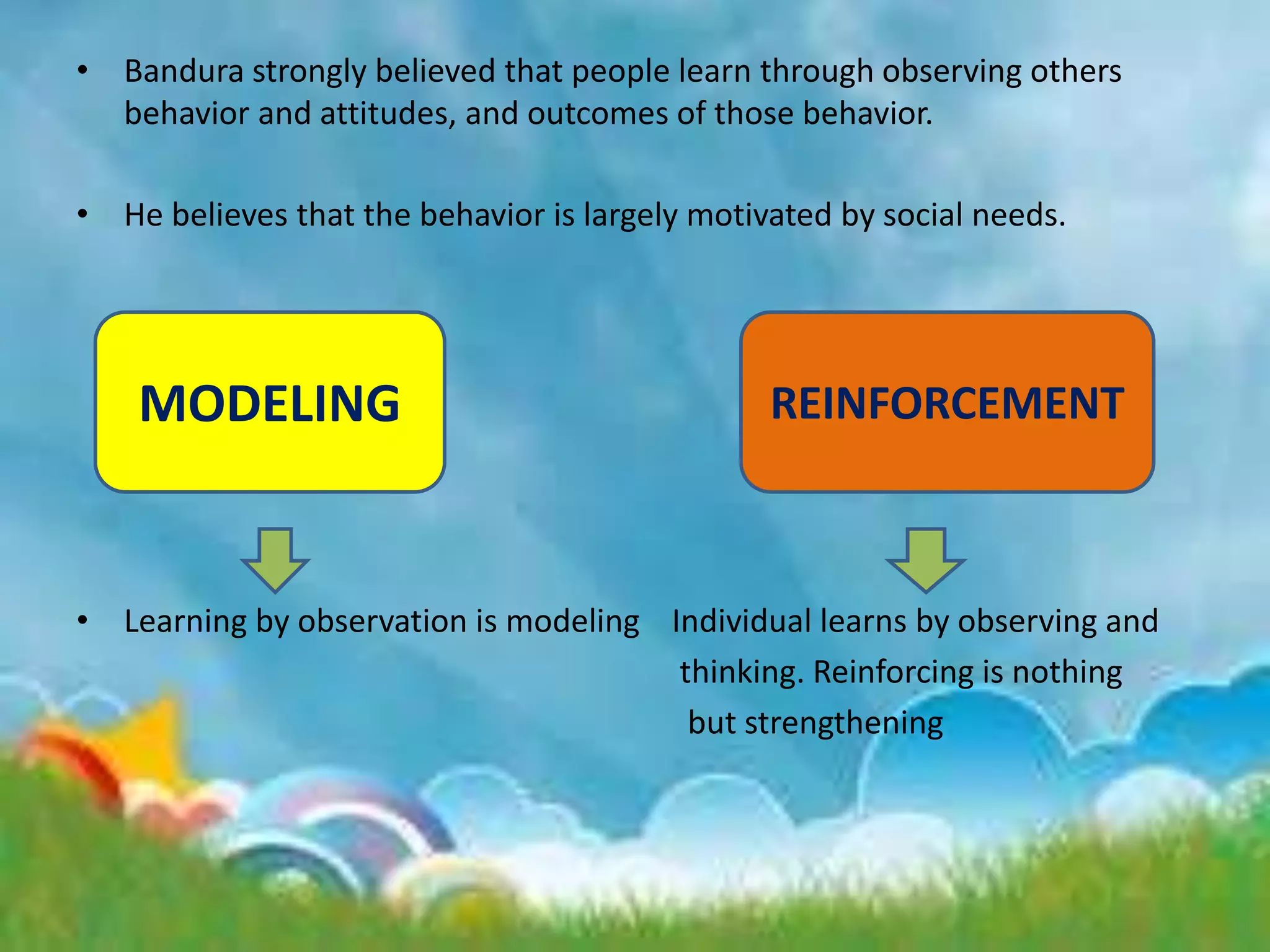 • Bandura strongly believed that people learn through observing others
behavior and attitudes, and outcomes of those behavior.
• He believes that the behavior is largely motivated by social needs.
• Learning by observation is modeling Individual learns by observing and
thinking. Reinforcing is nothing
but strengthening
MODELING REINFORCEMENT
 