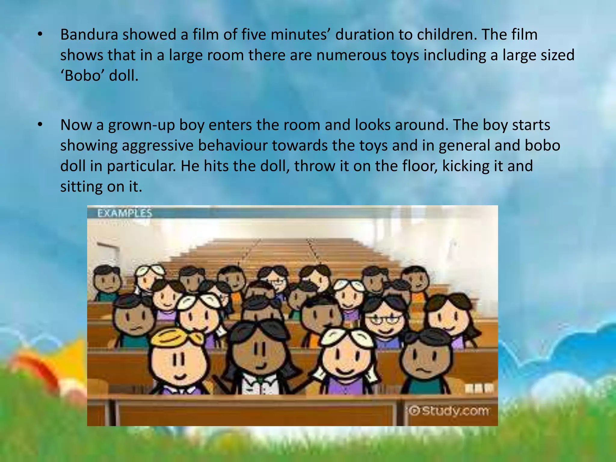 • Bandura showed a film of five minutes’ duration to children. The film
shows that in a large room there are numerous toys including a large sized
‘Bobo’ doll.
• Now a grown-up boy enters the room and looks around. The boy starts
showing aggressive behaviour towards the toys and in general and bobo
doll in particular. He hits the doll, throw it on the floor, kicking it and
sitting on it.
 