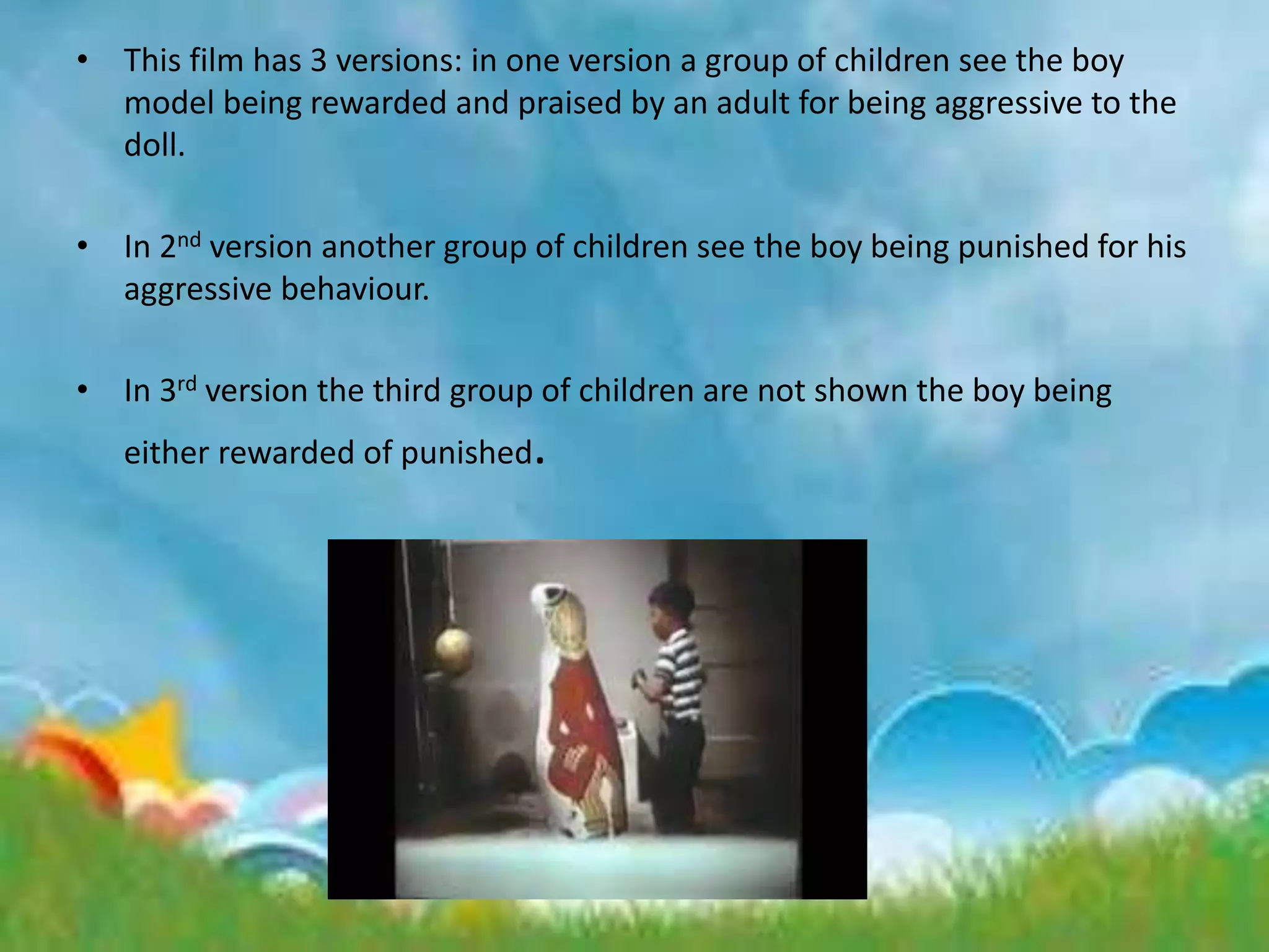 • This film has 3 versions: in one version a group of children see the boy
model being rewarded and praised by an adult for being aggressive to the
doll.
• In 2nd version another group of children see the boy being punished for his
aggressive behaviour.
• In 3rd version the third group of children are not shown the boy being
either rewarded of punished.
 