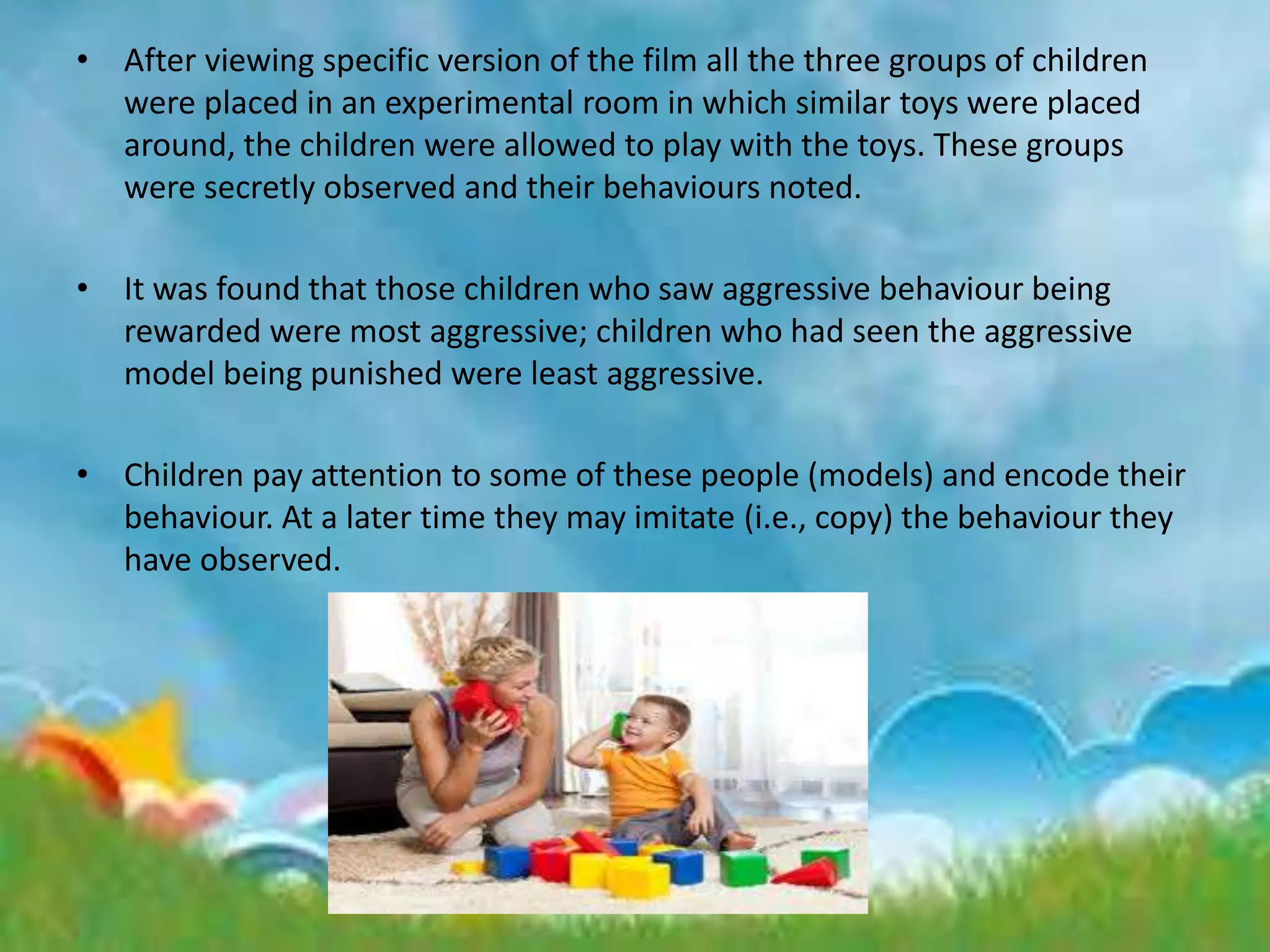 • After viewing specific version of the film all the three groups of children
were placed in an experimental room in which similar toys were placed
around, the children were allowed to play with the toys. These groups
were secretly observed and their behaviours noted.
• It was found that those children who saw aggressive behaviour being
rewarded were most aggressive; children who had seen the aggressive
model being punished were least aggressive.
• Children pay attention to some of these people (models) and encode their
behaviour. At a later time they may imitate (i.e., copy) the behaviour they
have observed.
 